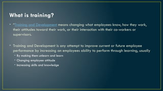 What is training?
• “Training and Development means changing what employees know, how they work,
their attitudes toward their work, or their interaction with their co-workers or
supervisors.
• Training and Development is any attempt to improve current or future employee
performance by increasing an employees ability to perform through learning, usually
• By making them unlearn and learn
• Changing employee attitude
• Increasing skills and knowledge
 
