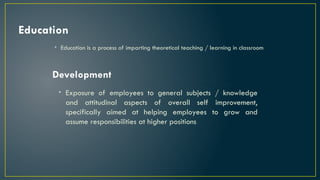 Education
• Education is a process of imparting theoretical teaching / learning in classroom
Development
• Exposure of employees to general subjects / knowledge
and attitudinal aspects of overall self improvement,
specifically aimed at helping employees to grow and
assume responsibilities at higher positions
 