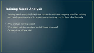 Training Needs Analysis
• Training Needs Analysis (TNA) is the process in which the company identifies training
and development needs of its employees so that they can do their job effectively.
• Why analyze training needs?
• Who needs training- needs of an individual or group?
• On the job or off the job?
 