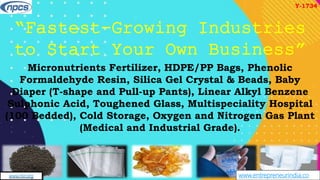www.entrepreneurindia.co
AN ISO 9001:2015 CERTIFIED COMPANY
www.niir.org
“Fastest-Growing Industries
to Start Your Own Business”
Micronutrients Fertilizer, HDPE/PP Bags, Phenolic
Formaldehyde Resin, Silica Gel Crystal & Beads, Baby
Diaper (T-shape and Pull-up Pants), Linear Alkyl Benzene
Sulphonic Acid, Toughened Glass, Multispeciality Hospital
(100 Bedded), Cold Storage, Oxygen and Nitrogen Gas Plant
(Medical and Industrial Grade).
Y-1734
 