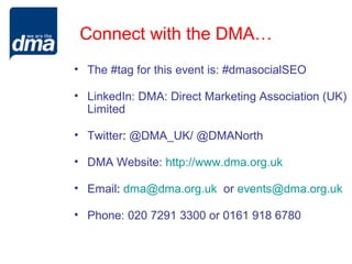 Connect with the DMA…
• The #tag for this event is: #dmasocialSEO

• LinkedIn: DMA: Direct Marketing Association (UK)
  Limited

• Twitter: @DMA_UK/ @DMANorth

• DMA Website: http://www.dma.org.uk

• Email: dma@dma.org.uk or events@dma.org.uk

• Phone: 020 7291 3300 or 0161 918 6780
 