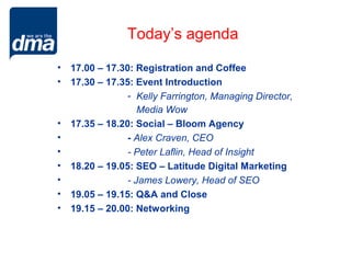 Today’s agenda

• 17.00 – 17.30: Registration and Coffee
• 17.30 – 17.35: Event Introduction
               - Kelly Farrington, Managing Director,
                  Media Wow
• 17.35 – 18.20: Social – Bloom Agency
•              - Alex Craven, CEO
•              - Peter Laflin, Head of Insight
• 18.20 – 19.05: SEO – Latitude Digital Marketing
•              - James Lowery, Head of SEO
• 19.05 – 19.15: Q&A and Close
• 19.15 – 20.00: Networking
 