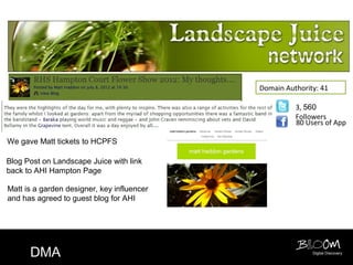 Domain Authority: 41

                                                      3, 560
                                                      Followers
                                                      80 Users of App

We gave Matt tickets to HCPFS

Blog Post on Landscape Juice with link
back to AHI Hampton Page

Matt is a garden designer, key influencer
and has agreed to guest blog for AHI




      DMA                                                  Digital Discovery
 