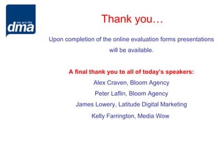 Thank you…
Upon completion of the online evaluation forms presentations
                     will be available.


       A final thank you to all of today’s speakers:
                Alex Craven, Bloom Agency
                Peter Laflin, Bloom Agency
         James Lowery, Latitude Digital Marketing
               Kelly Farrington, Media Wow
 