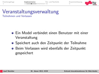 Forschungsfrage        Implementation           Vor- und Nachteile         Zusammenfassung




Veranstaltungsverwaltung
Teilnehmen und Verlassen




                  Ein Model verbindet einen Benutzer mit einer
                  Veranstaltung
                  Speichert auch den Zeitpunkt der Teilnahme
                  Beim Verlassen wird ebenfalls der Zeitpunkt
                  gespeichert



Josef Wachtler                30. J¨nner 2013, IICM
                                   a                                 Echtzeit-Interaktionsformen f¨r Web-Inhalte
                                                                                                  u
 
