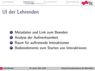 Forschungsfrage        Implementation           Vor- und Nachteile         Zusammenfassung




UI der Lehrenden


           1      Metadaten und Link zum Beenden
           2      Analyse der Aufmerksamkeit
           3      Raum f¨r auftretende Interaktionen
                         u
           4      Bedienelemente zum Starten von Interaktionen




Josef Wachtler                30. J¨nner 2013, IICM
                                   a                                 Echtzeit-Interaktionsformen f¨r Web-Inhalte
                                                                                                  u
 