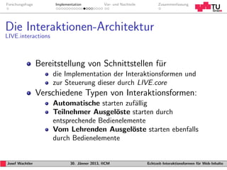 Forschungsfrage        Implementation           Vor- und Nachteile         Zusammenfassung




Die Interaktionen-Architektur
LIVE.interactions



                  Bereitstellung von Schnittstellen f¨r
                                                     u
                      die Implementation der Interaktionsformen und
                      zur Steuerung dieser durch LIVE.core
                  Verschiedene Typen von Interaktionsformen:
                      Automatische starten zuf¨llig
                                               a
                      Teilnehmer Ausgel¨ste starten durch
                                         o
                      entsprechende Bedienelemente
                      Vom Lehrenden Ausgel¨ste starten ebenfalls
                                              o
                      durch Bedienelemente


Josef Wachtler                30. J¨nner 2013, IICM
                                   a                                 Echtzeit-Interaktionsformen f¨r Web-Inhalte
                                                                                                  u
 