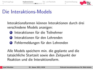 Forschungsfrage   Implementation           Vor- und Nachteile         Zusammenfassung




Die Interaktions-Models

      Interaktionsformen k¨nnen Interaktionen durch drei
                           o
      verschiedene Models anzeigen:
        1  Interaktionen f¨r die Teilnehmer
                          u
        2  Interaktionen f¨r den Lehrenden
                          u
        3  Fehlermeldungen f¨r den Lehrenden
                              u

      Alle Models speichern min. die geplante und die
      tats¨chliche Startzeit sowie den Zeitpunkt der
          a
      Reaktion und die Interaktionsform.
Josef Wachtler           30. J¨nner 2013, IICM
                              a                                 Echtzeit-Interaktionsformen f¨r Web-Inhalte
                                                                                             u
 