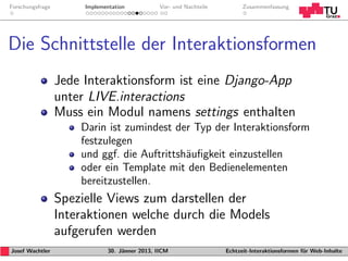 Forschungsfrage        Implementation           Vor- und Nachteile         Zusammenfassung




Die Schnittstelle der Interaktionsformen
                  Jede Interaktionsform ist eine Django-App
                  unter LIVE.interactions
                  Muss ein Modul namens settings enthalten
                      Darin ist zumindest der Typ der Interaktionsform
                      festzulegen
                      und ggf. die Auftrittsh¨uﬁgkeit einzustellen
                                             a
                      oder ein Template mit den Bedienelementen
                      bereitzustellen.
                  Spezielle Views zum darstellen der
                  Interaktionen welche durch die Models
                  aufgerufen werden
Josef Wachtler                30. J¨nner 2013, IICM
                                   a                                 Echtzeit-Interaktionsformen f¨r Web-Inhalte
                                                                                                  u
 