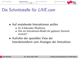 Forschungsfrage        Implementation           Vor- und Nachteile         Zusammenfassung




Die Schnittstelle fur LIVE.core
                   ¨


                  Auf anstehende Interaktionen pr¨fen
                                                 u
                      Im 5-Sekunden Rhythmus
                      Hat ein Interaktions-Model die geplante Startzeit
                      erreicht?
                  Aufrufen der speziellen View der
                  Interaktionsform zum Anzeigen der Interaktion



Josef Wachtler                30. J¨nner 2013, IICM
                                   a                                 Echtzeit-Interaktionsformen f¨r Web-Inhalte
                                                                                                  u
 