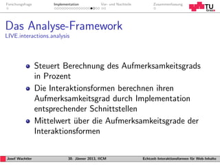 Forschungsfrage        Implementation           Vor- und Nachteile         Zusammenfassung




Das Analyse-Framework
LIVE.interactions.analysis




                  Steuert Berechnung des Aufmerksamkeitsgrads
                  in Prozent
                  Die Interaktionsformen berechnen ihren
                  Aufmerksamkeitsgrad durch Implementation
                  entsprechender Schnittstellen
                  Mittelwert uber die Aufmerksamkeitsgrade der
                             ¨
                  Interaktionsformen

Josef Wachtler                30. J¨nner 2013, IICM
                                   a                                 Echtzeit-Interaktionsformen f¨r Web-Inhalte
                                                                                                  u
 