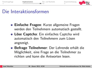Forschungsfrage        Implementation           Vor- und Nachteile         Zusammenfassung




Die Interaktionsformen

                  Einfache Fragen: Kurze allgemeine Fragen
                  werden den Teilnehmern automatisch gestellt.
                  L¨se Captcha: Ein einfaches Captcha wird
                    o
                  automatisch den Teilnehmern zum L¨seno
                  angezeigt.
                  Befrage Teilnehmer: Der Lehrende erh¨lt die
                                                          a
                  M¨glichkeit, eine Frage an die Teilnehmer zu
                     o
                  richten und kann die Antworten lesen.

Josef Wachtler                30. J¨nner 2013, IICM
                                   a                                 Echtzeit-Interaktionsformen f¨r Web-Inhalte
                                                                                                  u
 