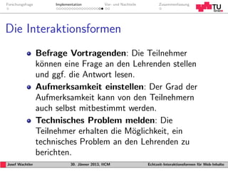 Forschungsfrage        Implementation           Vor- und Nachteile         Zusammenfassung




Die Interaktionsformen
                  Befrage Vortragenden: Die Teilnehmer
                  k¨nnen eine Frage an den Lehrenden stellen
                   o
                  und ggf. die Antwort lesen.
                  Aufmerksamkeit einstellen: Der Grad der
                  Aufmerksamkeit kann von den Teilnehmern
                  auch selbst mitbestimmt werden.
                  Technisches Problem melden: Die
                  Teilnehmer erhalten die M¨glichkeit, ein
                                            o
                  technisches Problem an den Lehrenden zu
                  berichten.
Josef Wachtler                30. J¨nner 2013, IICM
                                   a                                 Echtzeit-Interaktionsformen f¨r Web-Inhalte
                                                                                                  u
 