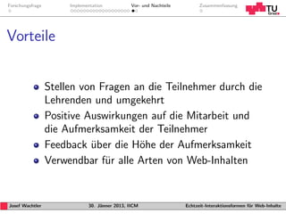 Forschungsfrage        Implementation           Vor- und Nachteile         Zusammenfassung




Vorteile


                  Stellen von Fragen an die Teilnehmer durch die
                  Lehrenden und umgekehrt
                  Positive Auswirkungen auf die Mitarbeit und
                  die Aufmerksamkeit der Teilnehmer
                  Feedback uber die H¨he der Aufmerksamkeit
                            ¨         o
                  Verwendbar f¨r alle Arten von Web-Inhalten
                               u


Josef Wachtler                30. J¨nner 2013, IICM
                                   a                                 Echtzeit-Interaktionsformen f¨r Web-Inhalte
                                                                                                  u
 