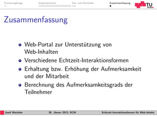 Forschungsfrage        Implementation           Vor- und Nachteile         Zusammenfassung




Zusammenfassung

                  Web-Portal zur Unterst¨tzung von
                                         u
                  Web-Inhalten
                  Verschiedene Echtzeit-Interaktionsformen
                  Erhaltung bzw. Erh¨hung der Aufmerksamkeit
                                    o
                  und der Mitarbeit
                  Berechnung des Aufmerksamkeitsgrads der
                  Teilnehmer


Josef Wachtler                30. J¨nner 2013, IICM
                                   a                                 Echtzeit-Interaktionsformen f¨r Web-Inhalte
                                                                                                  u
 