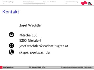 Forschungsfrage     Implementation           Vor- und Nachteile         Zusammenfassung




Kontakt

                  Josef Wachtler

                  Nitscha 153
                  8200 Gleisdorf
                  josef.wachtler@student.tugraz.at
                  skype: josef.wachtler


Josef Wachtler             30. J¨nner 2013, IICM
                                a                                 Echtzeit-Interaktionsformen f¨r Web-Inhalte
                                                                                               u
 