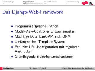 Forschungsfrage        Implementation           Vor- und Nachteile         Zusammenfassung




Das Django-Web-Framework

                  Programmiersprache Python
                  Model-View-Controller Entwurfsmuster
                  M¨chtige Datenbank-API incl. ORM
                    a
                  Umfangreiches Template-System
                  Explizite URL-Konﬁguration mit regul¨ren
                                                      a
                  Ausdr¨cken
                        u
                  Grundlegende Sicherheitsmechanismen

Josef Wachtler                30. J¨nner 2013, IICM
                                   a                                 Echtzeit-Interaktionsformen f¨r Web-Inhalte
                                                                                                  u
 