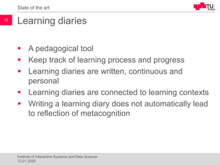 Learning diaries
▪ A pedagogical tool
▪ Keep track of learning process and progress
▪ Learning diaries are written, continuous and
personal
▪ Learning diaries are connected to learning contexts
▪ Writing a learning diary does not automatically lead
to reflection of metacognition
State of the art
12
Institute of Interactive Systems and Data Science
12.01.2020
 