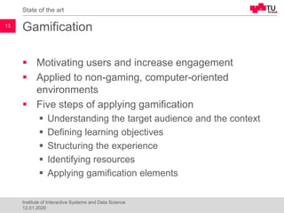 Gamification
▪ Motivating users and increase engagement
▪ Applied to non-gaming, computer-oriented
environments
▪ Five steps of applying gamification
▪ Understanding the target audience and the context
▪ Defining learning objectives
▪ Structuring the experience
▪ Identifying resources
▪ Applying gamification elements
State of the art
13
Institute of Interactive Systems and Data Science
12.01.2020
 