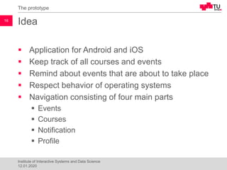 Idea
▪ Application for Android and iOS
▪ Keep track of all courses and events
▪ Remind about events that are about to take place
▪ Respect behavior of operating systems
▪ Navigation consisting of four main parts
▪ Events
▪ Courses
▪ Notification
▪ Profile
The prototype
16
Institute of Interactive Systems and Data Science
12.01.2020
 