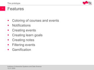 Features
▪ Coloring of courses and events
▪ Notifications
▪ Creating events
▪ Creating learn goals
▪ Creating notes
▪ Filtering events
▪ Gamification
The prototype
17
Institute of Interactive Systems and Data Science
12.01.2020
 