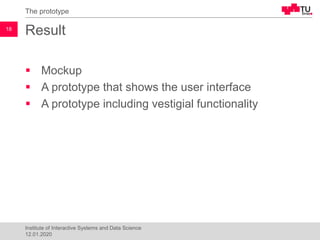 Result
▪ Mockup
▪ A prototype that shows the user interface
▪ A prototype including vestigial functionality
The prototype
18
Institute of Interactive Systems and Data Science
12.01.2020
 