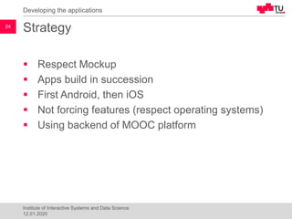 Strategy
▪ Respect Mockup
▪ Apps build in succession
▪ First Android, then iOS
▪ Not forcing features (respect operating systems)
▪ Using backend of MOOC platform
Developing the applications
24
Institute of Interactive Systems and Data Science
12.01.2020
 