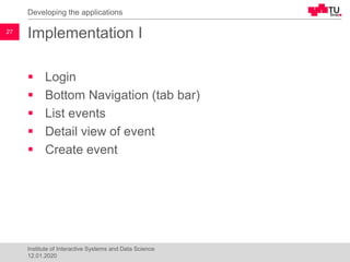 Implementation I
▪ Login
▪ Bottom Navigation (tab bar)
▪ List events
▪ Detail view of event
▪ Create event
Developing the applications
27
Institute of Interactive Systems and Data Science
12.01.2020
 
