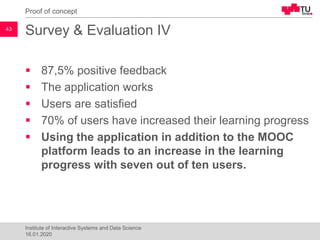 Survey & Evaluation IV
▪ 87,5% positive feedback
▪ The application works
▪ Users are satisfied
▪ 70% of users have increased their learning progress
▪ Using the application in addition to the MOOC
platform leads to an increase in the learning
progress with seven out of ten users.
Proof of concept
43
Institute of Interactive Systems and Data Science
16.01.2020
 