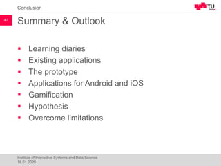 Summary & Outlook
▪ Learning diaries
▪ Existing applications
▪ The prototype
▪ Applications for Android and iOS
▪ Gamification
▪ Hypothesis
▪ Overcome limitations
Conclusion
47
Institute of Interactive Systems and Data Science
16.01.2020
 