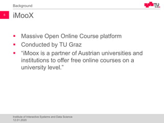 iMooX
▪ Massive Open Online Course platform
▪ Conducted by TU Graz
▪ “iMoox is a partner of Austrian universities and
institutions to offer free online courses on a
university level.”
Background
12.01.2020
Institute of Interactive Systems and Data Science
6
 