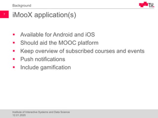 iMooX application(s)
▪ Available for Android and iOS
▪ Should aid the MOOC platform
▪ Keep overview of subscribed courses and events
▪ Push notifications
▪ Include gamification
Background
12.01.2020
Institute of Interactive Systems and Data Science
7
 