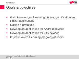 Goals & objectives
▪ Gain knowledge of learning diaries, gamification and
similar applications
▪ Design a prototype
▪ Develop an application for Android devices
▪ Develop an application for iOS devices
▪ Improve overall learning progress of users
Introduction
9
Institute of Interactive Systems and Data Science
12.01.2020
 