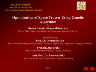 ZAGAZIG UNIVERSITY
FACULTY OF ENGINEERING
STRUCTURAL ENGINEERING DEPARTMENT
Optimization of Space Trusses Using Genetic
Algorithm
By
Osman Hamdy Osman Mohammed
B.Sc. in Civil Engineering, Faculty of Engineering, Zagazig University
Supervised by
Prof. Dr. Osman Shallan
Prof. of Structural Engineering - Head of Structural Engineering Department - Zagazig University
Prof. Dr. Atef Eraky
Prof. of Structural Engineering - Zagazig University
2015
Asst. Prof. Dr. Tharwat Sakr
Asst. Prof. of Structural Engineering - Zagazig University
 