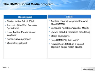 The UMMC Social Media Program Background Started in the Fall of 2008 Run out of the Web Services Department Uses Twitter, Facebook and YouTube Conservative approach Minimal investment Goals Another channel to spread the word about UMMC Enhances / enables “Word of Mouth”  UMMC  b rand  &  reputation monitoring Media corrections Puts UMMC “In the Room” Establishes UMMC as a trusted source in social media spaces 