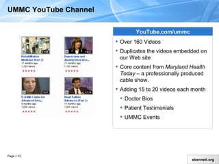 UMMC YouTube Channel YouTube.com/ummc Over 160 Videos Duplicates the videos embedded on our Web site Core content from  Maryland Health Today  – a professionally produced cable show Adding 15 to 20 videos each month Doctor Bios Patient Testimonials UMMC Events 