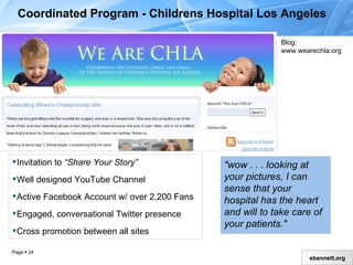 Coordinated Program - Childrens Hospital Los Angeles Invitation to  “Share Your Story” Well designed YouTube Channel Active Facebook Account w/ over 2,200 Fans Engaged, conversational Twitter presence Cross promotion between all sites "wow . . . looking at your pictures, I can sense that your hospital has the heart and will to take care of your patients."   Blog: www.wearechla.org 