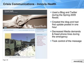 Used a Blog and Twitter during the Spring 2009 floods Created the blog and had first update posted in one hour Decreased Media demands & freed phone lines during the emergency Took control of the message Crisis Communications - Innovis Health  