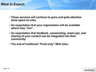 These services will continue to grow and grab attention (time spent on site). An expectation that your organization will be available where they “live.” An expectation that feedback, commenting, mash-ups, and sharing of your content can be integrated into their community. The end of traditional “Push-only” Web sites. What to Expect: 