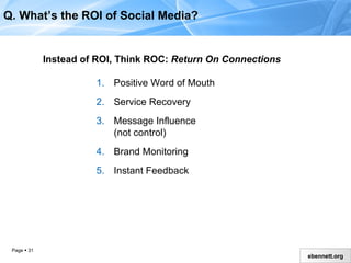 Instead of ROI, Think ROC:  Return On Connections Positive Word of Mouth Service Recovery Message Influence  (not control) Brand Monitoring  Instant Feedback Q. What’s the ROI of Social Media? 