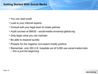 Getting Started With Social Media You can start small Look to your internal experts Consult with your legal team & create policies Audit courses at SMUG - social-media-university-global.org  Only begin what you can maintain Be able to respond quickly Prepare for the negative, but expect mostly positive Remember, only 350 U.S. hospitals out of 5,000 use social media tools –  this is just the beginning 
