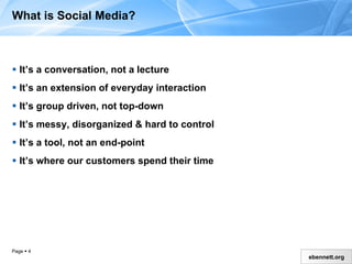 What is Social Media? It’s a conversation, not a lecture It’s an extension of everyday interaction It’s group driven, not top-down  It’s messy, disorganized & hard to control It’s a tool, not an end-point It’s where our customers spend their time 