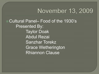 November 13, 2009 Cultural Panel– Food of the 1930’s 		Presented By: 			Taylor Doak 			Abdul Rezai SanzharTorekz 			Grace Wetherington 			Rhiannon Clause 