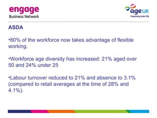 ASDA
•80% of the workforce now takes advantage of flexible
working.
•Workforce age diversity has increased: 21% aged over
50 and 24% under 25
•Labour turnover reduced to 21% and absence to 3.1%
(compared to retail averages at the time of 28% and
4.1%).
 