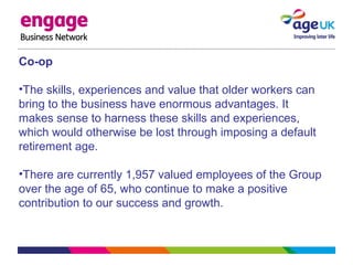 Co-op
•The skills, experiences and value that older workers can
bring to the business have enormous advantages. It
makes sense to harness these skills and experiences,
which would otherwise be lost through imposing a default
retirement age.
•There are currently 1,957 valued employees of the Group
over the age of 65, who continue to make a positive
contribution to our success and growth.
 