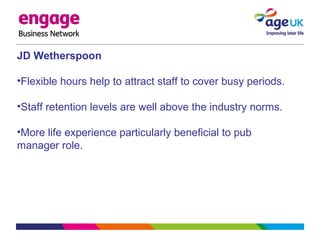 JD Wetherspoon
•Flexible hours help to attract staff to cover busy periods.
•Staff retention levels are well above the industry norms.
•More life experience particularly beneficial to pub
manager role.
 