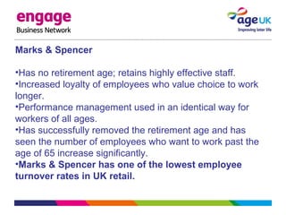 Marks & Spencer
•Has no retirement age; retains highly effective staff.
•Increased loyalty of employees who value choice to work
longer.
•Performance management used in an identical way for
workers of all ages.
•Has successfully removed the retirement age and has
seen the number of employees who want to work past the
age of 65 increase significantly.
•Marks & Spencer has one of the lowest employee
turnover rates in UK retail.
 