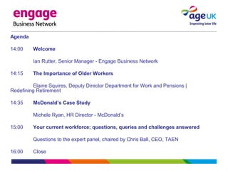 Agenda
14:00 Welcome
Ian Rutter, Senior Manager - Engage Business Network
14:15 The Importance of Older Workers
Elaine Squires, Deputy Director Department for Work and Pensions |
Redefining Retirement
14:35 McDonald’s Case Study
Michele Ryan, HR Director - McDonald’s
15:00 Your current workforce; questions, queries and challenges answered
Questions to the expert panel, chaired by Chris Ball, CEO, TAEN
16:00 Close
 