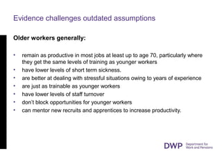Evidence challenges outdated assumptions
Older workers generally:
• remain as productive in most jobs at least up to age 70, particularly where
they get the same levels of training as younger workers
• have lower levels of short term sickness.
• are better at dealing with stressful situations owing to years of experience
• are just as trainable as younger workers
• have lower levels of staff turnover
• don’t block opportunities for younger workers
• can mentor new recruits and apprentices to increase productivity.
 