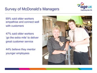 Survey of McDonald’s Managers
69% said older workers
empathise and connect well
with customers
47% said older workers
‘go the extra mile’ to deliver
great customer service
44% believe they mentor
younger employees
 